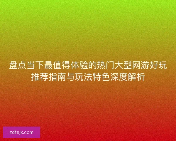 盘点当下最值得体验的热门大型网游好玩推荐指南与玩法特色深度解析