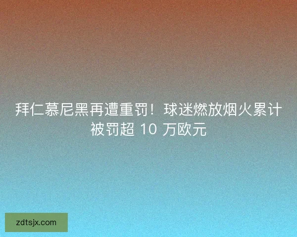 拜仁慕尼黑再遭重罚！球迷燃放烟火累计被罚超 10 万欧元