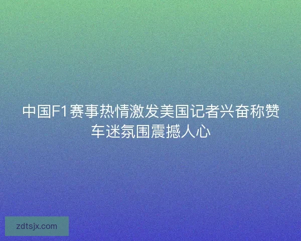 中国F1赛事热情激发美国记者兴奋称赞车迷氛围震撼人心