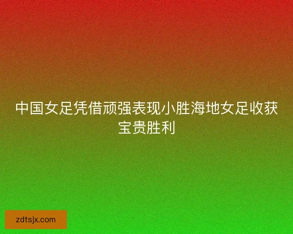 中国女足凭借顽强表现小胜海地女足收获宝贵胜利
