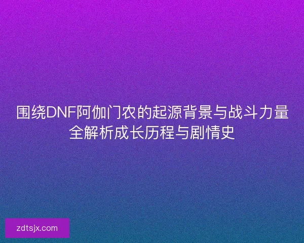 围绕DNF阿伽门农的起源背景与战斗力量全解析成长历程与剧情史